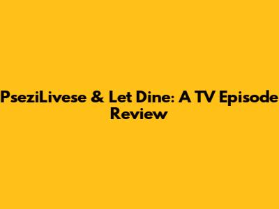 PseziLivese & Let Dine: A TV Episode Review