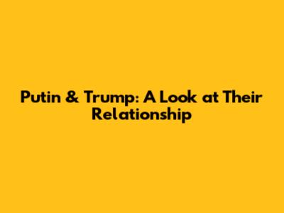 Putin & Trump: A Look at Their Relationship