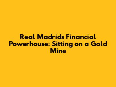 Real Madrid's Financial Powerhouse: Sitting on a Gold Mine