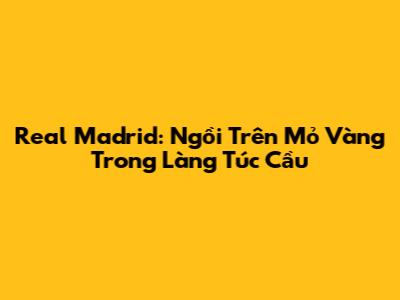 Real Madrid: Ngồi Trên Mỏ Vàng Trong Làng Túc Cầu