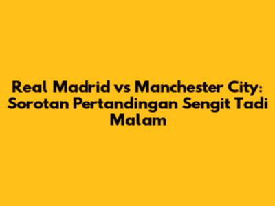 Real Madrid vs Manchester City: Sorotan Pertandingan Sengit Tadi Malam