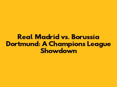 Real Madrid vs. Borussia Dortmund: A Champions League Showdown