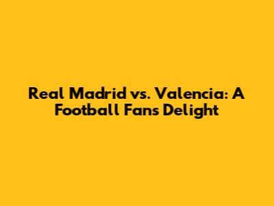 Real Madrid vs. Valencia: A Football Fan's Delight