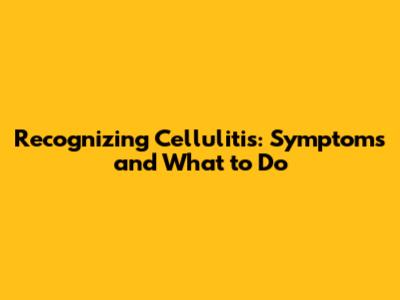 Recognizing Cellulitis: Symptoms and What to Do