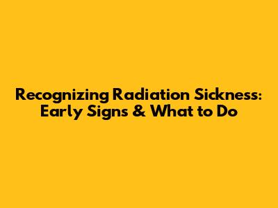 Recognizing Radiation Sickness: Early Signs & What to Do