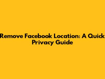 Remove Facebook Location: A Quick Privacy Guide