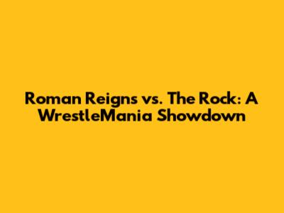 Roman Reigns vs. The Rock: A WrestleMania Showdown