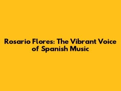 Rosario Flores: The Vibrant Voice of Spanish Music