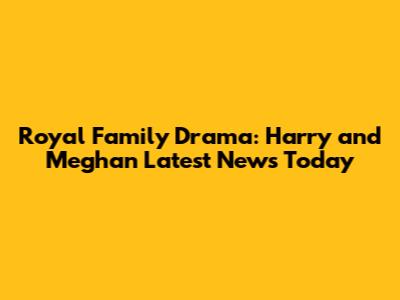 Royal Family Drama: Harry and Meghan Latest News Today