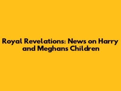 Royal Revelations: News on Harry and Meghan's Children