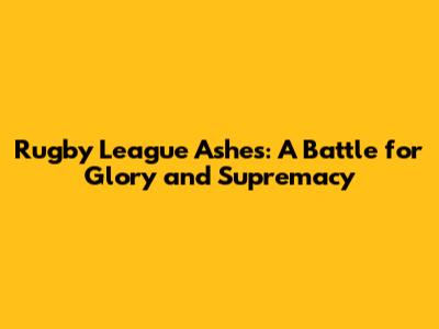 Rugby League Ashes: A Battle for Glory and Supremacy
