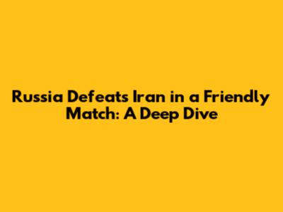 Russia Defeats Iran in a Friendly Match: A Deep Dive
