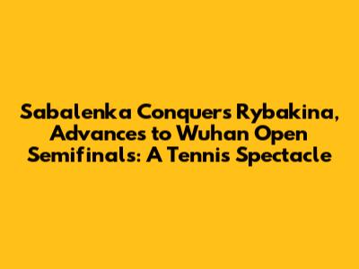 Sabalenka Conquers Rybakina, Advances to Wuhan Open Semifinals: A Tennis Spectacle