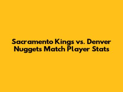 Sacramento Kings vs. Denver Nuggets Match Player Stats