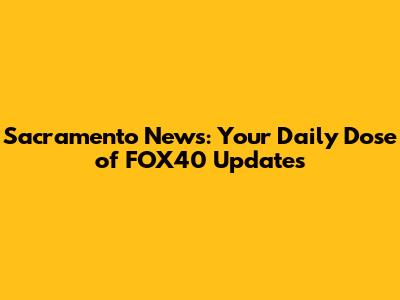 Sacramento News: Your Daily Dose of FOX40 Updates