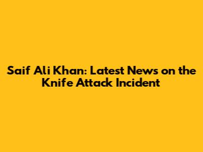 Saif Ali Khan: Latest News on the Knife Attack Incident