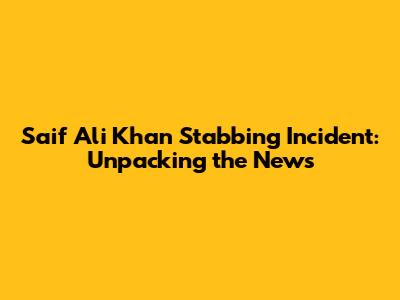Saif Ali Khan Stabbing Incident: Unpacking the News