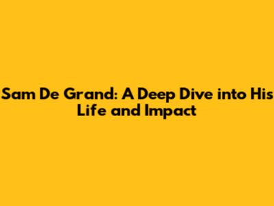 Sam De Grand: A Deep Dive into His Life and Impact