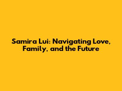 Samira Lui: Navigating Love, Family, and the Future
