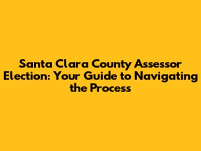 Santa Clara County Assessor Election: Your Guide to Navigating the Process