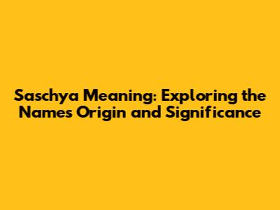 Saschya Meaning: Exploring the Name's Origin and Significance