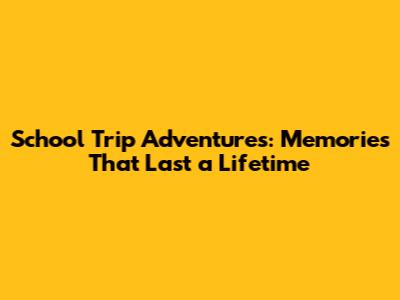 School Trip Adventures: Memories That Last a Lifetime