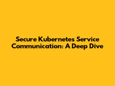 Secure Kubernetes Service Communication: A Deep Dive