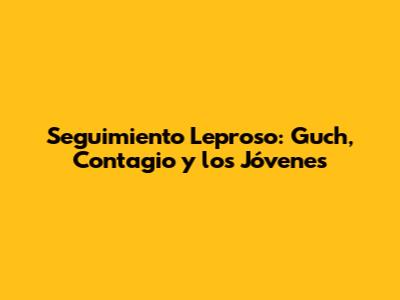 Seguimiento Leproso: Guch, Contagio y los Jóvenes