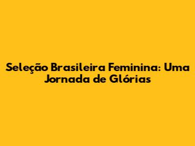 Seleção Brasileira Feminina: Uma Jornada de Glórias