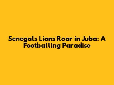 Senegal's Lions Roar in Juba: A Footballing Paradise