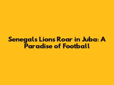 Senegal's Lions Roar in Juba: A Paradise of Football
