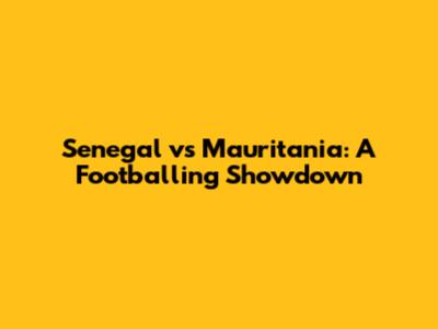 Senegal vs Mauritania: A Footballing Showdown
