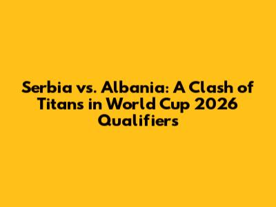 Serbia vs. Albania: A Clash of Titans in World Cup 2026 Qualifiers