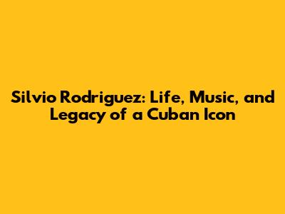 Silvio Rodriguez: Life, Music, and Legacy of a Cuban Icon