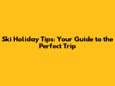 Ski Holiday Tips: Your Guide to the Perfect Trip