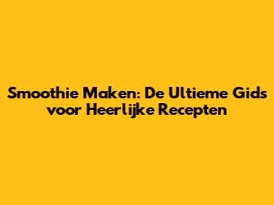 Smoothie Maken: De Ultieme Gids voor Heerlijke Recepten