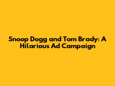 Snoop Dogg and Tom Brady: A Hilarious Ad Campaign