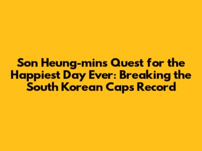 Son Heung-min's Quest for the Happiest Day Ever: Breaking the South Korean Caps Record