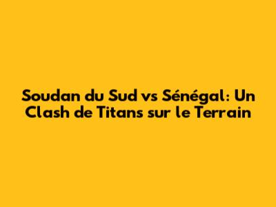 Soudan du Sud vs Sénégal: Un Clash de Titans sur le Terrain