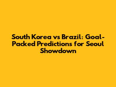 South Korea vs Brazil: Goal-Packed Predictions for Seoul Showdown