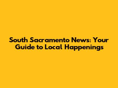 South Sacramento News: Your Guide to Local Happenings
