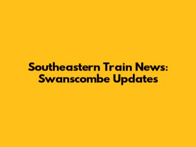 Southeastern Train News: Swanscombe Updates