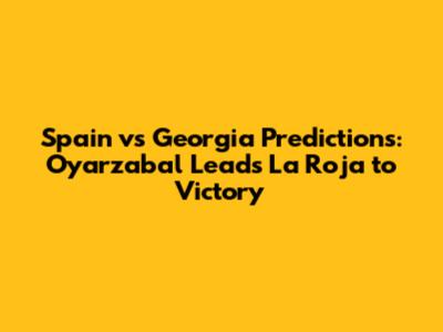 Spain vs Georgia Predictions: Oyarzabal Leads La Roja to Victory