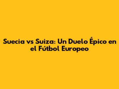 Suecia vs Suiza: Un Duelo Épico en el Fútbol Europeo