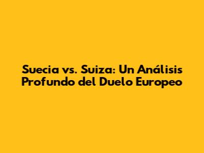 Suecia vs. Suiza: Un Análisis Profundo del Duelo Europeo