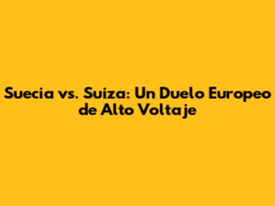Suecia vs. Suiza: Un Duelo Europeo de Alto Voltaje