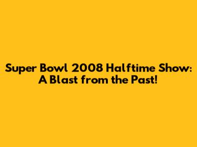 Super Bowl 2008 Halftime Show: A Blast from the Past!
