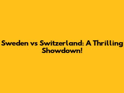 Sweden vs Switzerland: A Thrilling Showdown!
