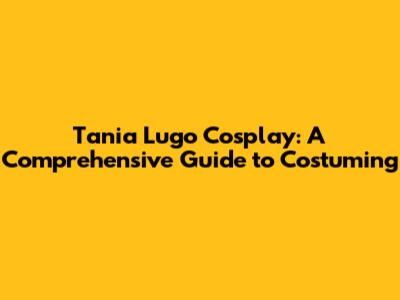 Tania Lugo Cosplay: A Comprehensive Guide to Costuming