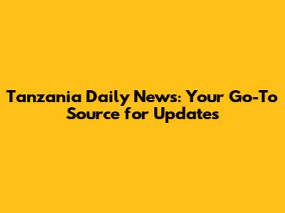 Tanzania Daily News: Your Go-To Source for Updates